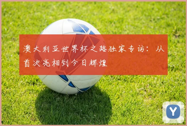 澳大利亚世界杯之路独家专访:从首次亮相到今日辉煌