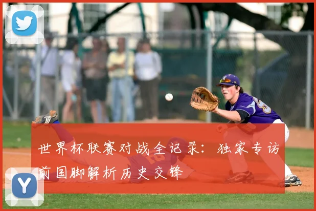 世界杯联赛对战全记录:独家专访前国脚解析历史交锋
