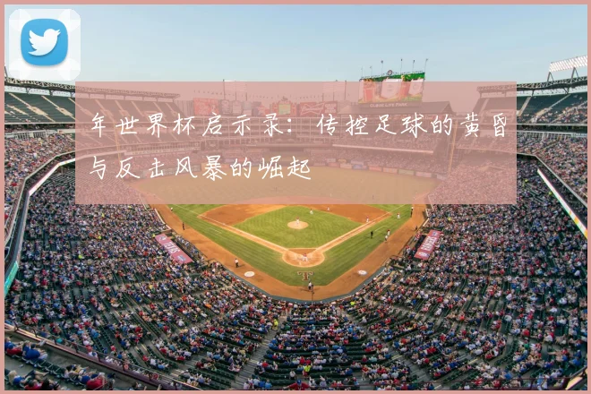 年世界杯启示录:传控足球的黄昏与反击风暴的崛起