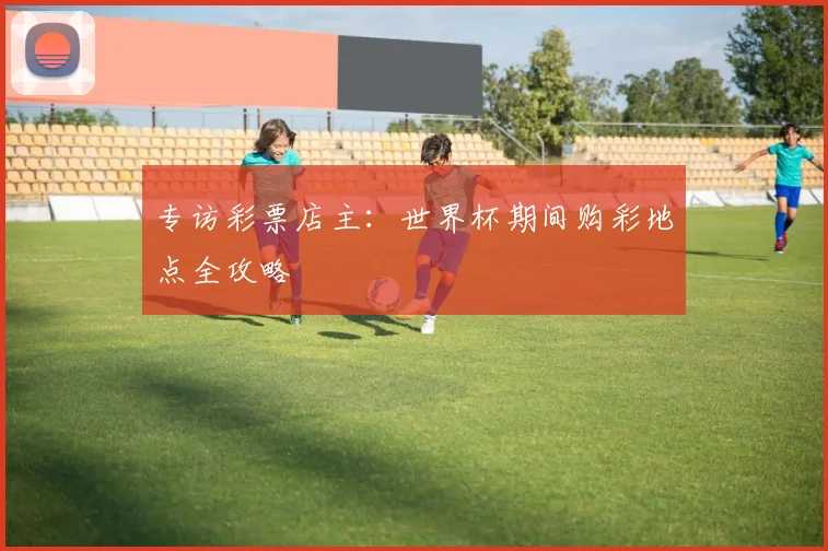专访彩票店主:世界杯期间购彩地点全攻略