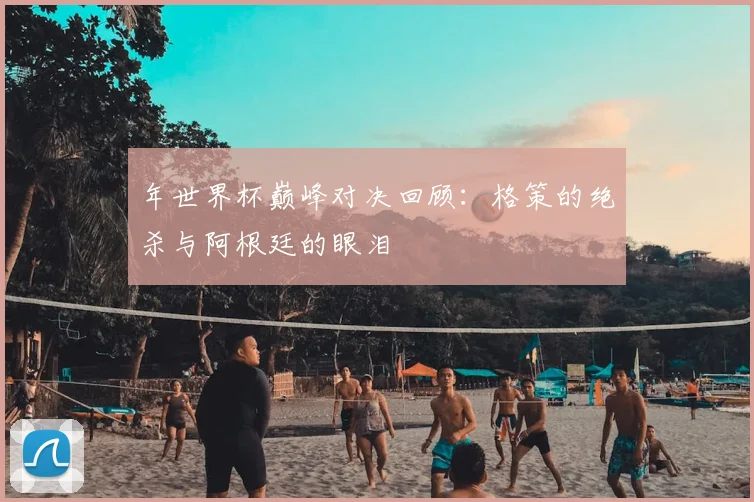 年世界杯巅峰对决回顾：格策的绝杀与阿根廷的眼泪