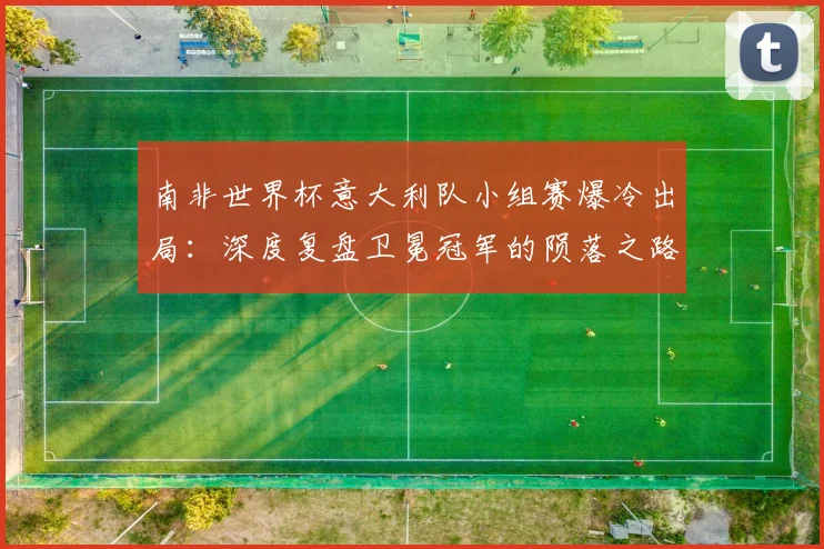 南非世界杯意大利队小组赛爆冷出局:深度复盘卫冕冠军的陨落之路