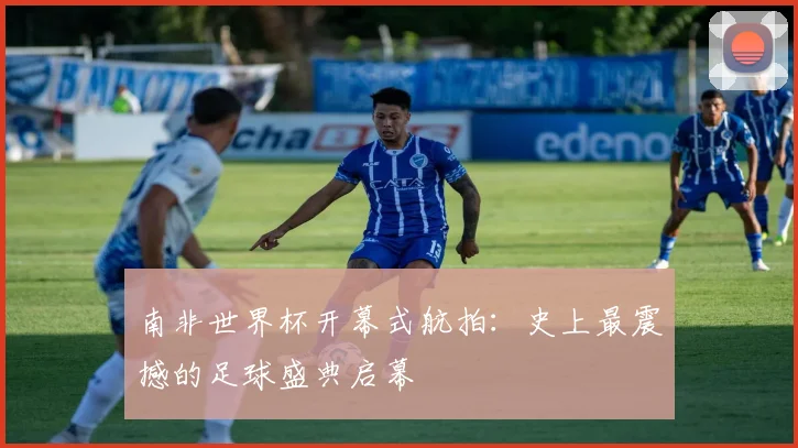 南非世界杯开幕式航拍:史上最震撼的足球盛典启幕