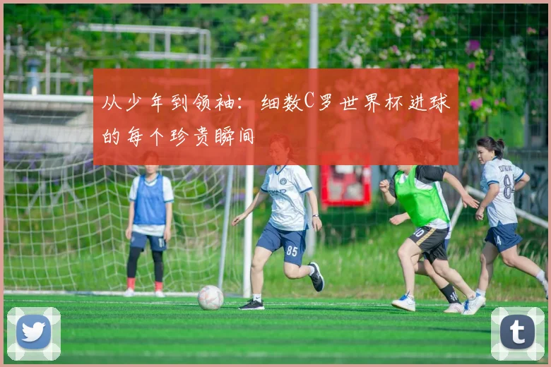 从少年到领袖：细数C罗世界杯进球的每个珍贵瞬间