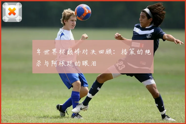 年世界杯巅峰对决回顾：格策的绝杀与阿根廷的眼泪