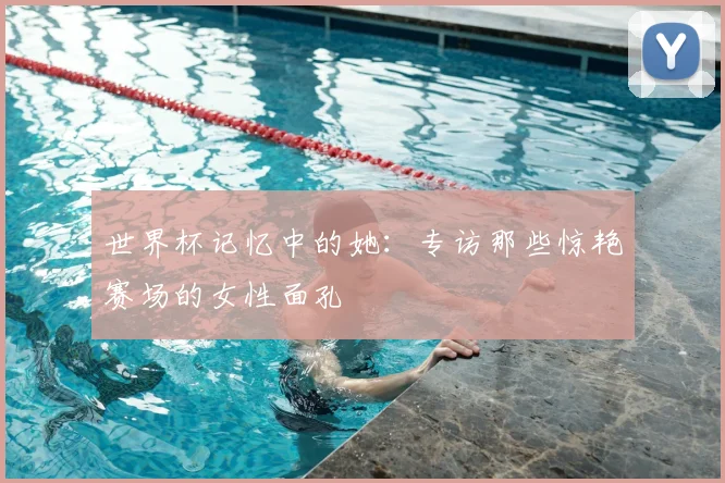 世界杯记忆中的她:专访那些惊艳赛场的女性面孔