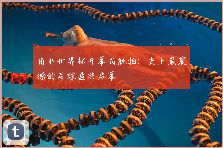 南非世界杯开幕式航拍:史上最震撼的足球盛典启幕