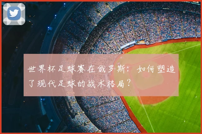 世界杯足球赛在俄罗斯:如何塑造了现代足球的战术格局?