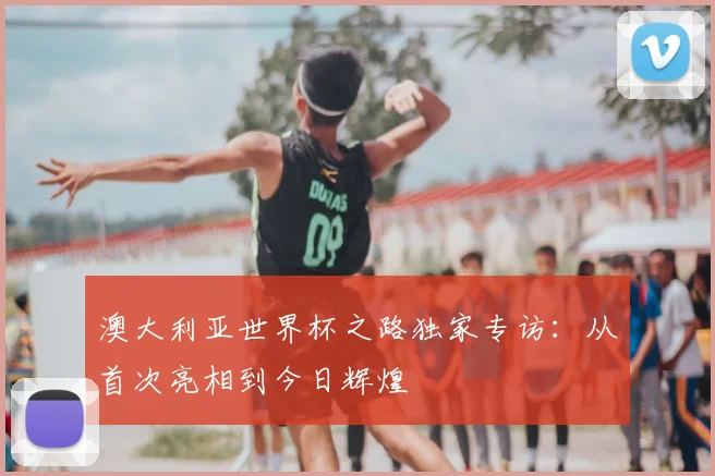 澳大利亚世界杯之路独家专访:从首次亮相到今日辉煌