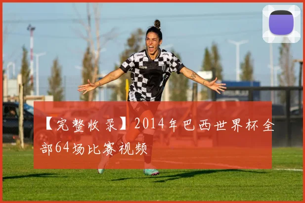 【完整收录】2014年巴西世界杯全部64场比赛视频