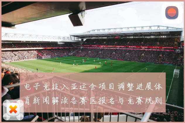 电子竞技入亚运会项目调整进展体育新闻解读各赛区报名与竞赛规则影响