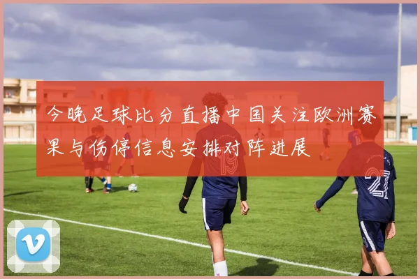 今晚足球比分直播中国关注欧洲赛果与伤停信息安排对阵进展