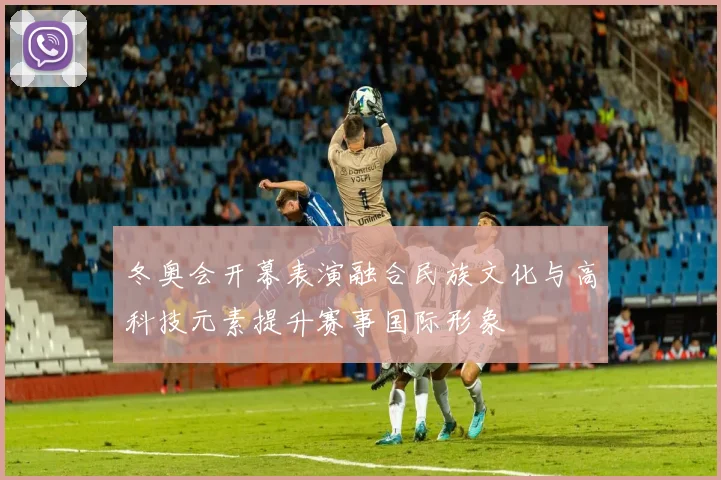 冬奥会开幕表演融合民族文化与高科技元素提升赛事国际形象