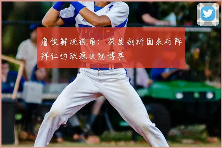 詹俊解说视角：深度剖析国米对阵拜仁的欧冠攻防博弈