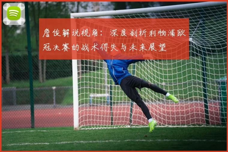 詹俊解说视角：深度剖析利物浦欧冠决赛的战术得失与未来展望